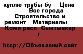 куплю трубы бу  › Цена ­ 10 - Все города Строительство и ремонт » Материалы   . Коми респ.,Сыктывкар г.